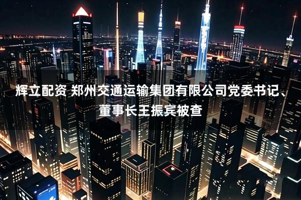 辉立配资 郑州交通运输集团有限公司党委书记、董事长王振宾被查