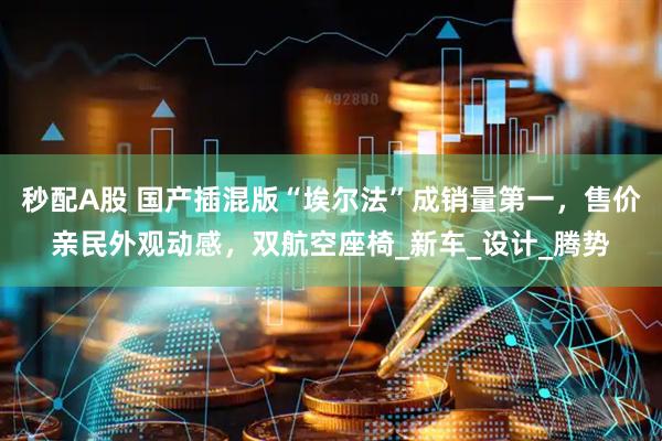秒配A股 国产插混版“埃尔法”成销量第一，售价亲民外观动感，双航空座椅_新车_设计_腾势
