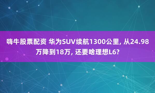 嗨牛股票配资 华为SUV续航1300公里, 从24.98万降到18万, 还要啥理想L6?